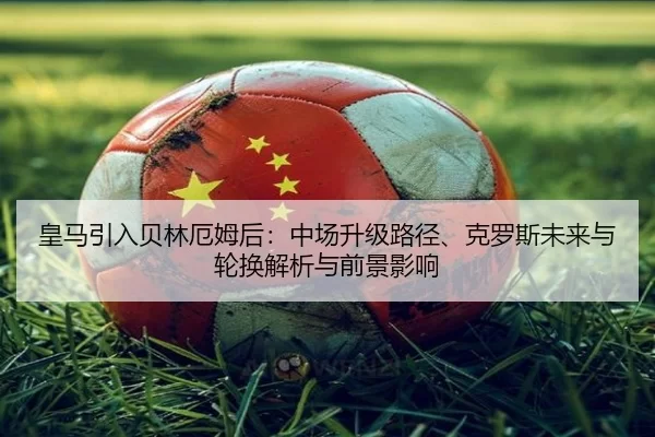 皇马引入贝林厄姆后：中场升级路径、克罗斯未来与轮换解析与前景影响