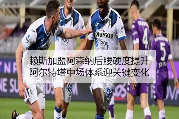 赖斯加盟阿森纳后腰硬度提升 阿尔特塔中场体系迎关键变化